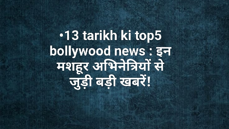 13 tarikh ki top5 bollywood news : इन मशहूर अभिनेत्रियों से जुड़ी बड़ी खबरें!