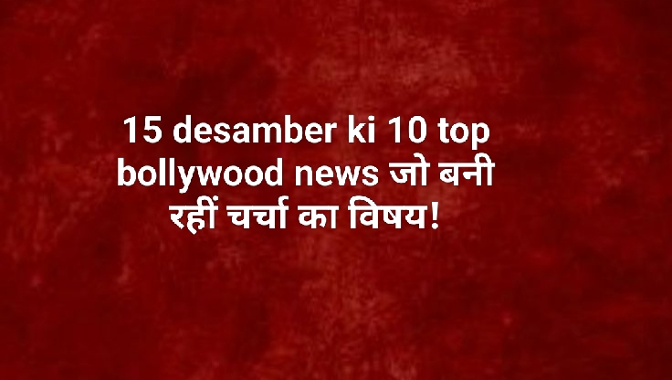 15 desamber ki 10 top bollywood news जो बनी रहीं चर्चा का विषय!
