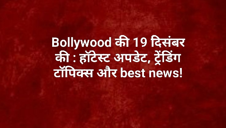 Bollywood की 19 दिसंबर की : हॉटेस्ट अपडेट, ट्रेंडिंग टॉपिक्स और best news!