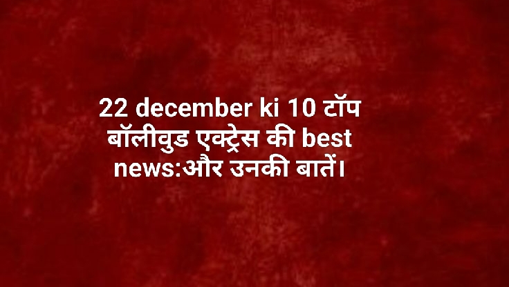 22 december ki 10 टॉप बॉलीवुड एक्ट्रेस की best news:और उनकी बातें।